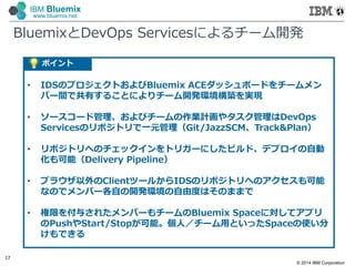 © 2014 IBM Corporation
17
IBM Bluemix
www.bluemix.net
BluemixとDevOps Servicesによるチーム開発
ポイント
• IDSのプロジェクトおよびBluemix ACEダッシュボードをチームメン
バー間で共有することによりチーム開発環境構築を実現
• ソースコード管理、およびチームの作業計画やタスク管理はDevOps
Servicesのリポジトリで一元管理（Git/JazzSCM、Track&Plan）
• リポジトリへのチェックインをトリガーにしたビルド、デプロイの自動
化も可能（Delivery Pipeline）
• ブラウザ以外のClientツールからIDSのリポジトリへのアクセスも可能
なのでメンバー各自の開発環境の自由度はそのままで
• 権限を付与されたメンバーもチームのBluemix Spaceに対してアプリ
のPushやStart/Stopが可能。個人／チーム用といったSpaceの使い分
けもできる
 