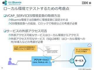 © 2014 IBM Corporation
19
IBM Bluemix
www.bluemix.net
ローカル環境でテストするための考慮点
VCAP_SERVICES環境変数の取得方法
Bluemix環境では自動的に環境変数に設定される
OS環境変数への追加、ロジックで吸収などの考慮が必要
サービスの外部アクセス可否
外部アクセス可能なサービスはローカル環境からアクセス
外部アクセス不可なサービス（SQLDB等）はローカル環境への
M/W導入などの考慮が必要
アプリケーション
(Java, Node.js, etc…)
サービス
{
"mysql-5.5": {
:
"credentials": {
"name":
"d2fb3aadc04e84f02b4d79ef6fab5ff91",
"hostname": "75.126.23.246",
"password": "pFik1UbGvv7IR",
：
}
VCAP_SERVICES環境変数の
情報をどのように取得するか サービスは外部から
アクセス可能か
 