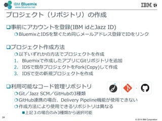 © 2014 IBM Corporation
24
IBM Bluemix
www.bluemix.net
プロジェクト（リポジトリ）の作成
事前にアカウントを登録(IBM idとJazz ID)
BluemixとIDSを繋ぐため同じメールアドレス登録でIDをリンク
プロジェクト作成方法
以下いずれかの方法でプロジェクトを作成
1. Bluemixで作成したアプリにGitリポジトリを追加
2. IDSで既存プロジェクトをFork(Copy)して作成
3. IDSで空の新規プロジェクトを作成
利⽤可能なコード管理リポジトリ
Git／Jazz SCM／GitHubの3種類
GitHub連携の場合、Delivery Pipeline機能が使⽤できない
作成方法により使⽤できるリポジトリは異なる
上記３の場合のみ3種類から選択可能
 