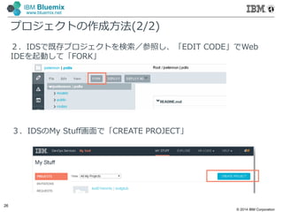 © 2014 IBM Corporation
26
IBM Bluemix
www.bluemix.net
プロジェクトの作成方法(2/2)
２．IDSで既存プロジェクトを検索／参照し、「EDIT CODE」でWeb
IDEを起動して「FORK」
３．IDSのMy Stuff画面で「CREATE PROJECT」
 