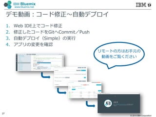 © 2014 IBM Corporation
27
IBM Bluemix
www.bluemix.net
デモ動画：コード修正～自動デプロイ
1. Web IDE上でコード修正
2. 修正したコードをGitへCommit／Push
3. 自動デプロイ（Simple）の実行
4. アプリの変更を確認
リモートの方はお手元の
動画をご覧ください
 