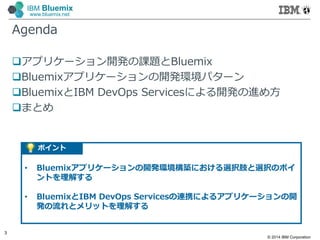 © 2014 IBM Corporation
3
IBM Bluemix
www.bluemix.net
アプリケーション開発の課題とBluemix
Bluemixアプリケーションの開発環境パターン
BluemixとIBM DevOps Servicesによる開発の進め方
まとめ
Agenda
ポイント
• Bluemixアプリケーションの開発環境構築における選択肢と選択のポイ
ントを理解する
• BluemixとIBM DevOps Servicesの連携によるアプリケーションの開
発の流れとメリットを理解する
 