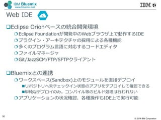 © 2014 IBM Corporation
30
IBM Bluemix
www.bluemix.net
Web IDE
Eclipse Orionベースの統合開発環境
Eclipse Foundationが開発中のWebブラウザ上で動作するIDE
プラグイン・アーキテクチャの採⽤による各種機能
多くのプログラム言語に対応するコードエディタ
ファイルマネージャ
Git/JazzSCM/FTP/SFTPクライアント
Bluemixとの連携
ワークスペース(Sandbox)上のモジュールを直接デプロイ
リポジトリへ未チェックイン状態のアプリをデプロイして確認できる
単純なデプロイのみ。コンパイル等のビルド処理は行われない
アプリケーションの状況確認、各種操作もIDE上で実行可能
 