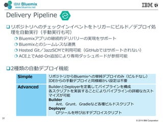 © 2014 IBM Corporation
31
IBM Bluemix
www.bluemix.net
Delivery Pipeline
 リポジトリへのチェックインイベントをトリガーにビルド／デプロイ処
理を自動実行（手動実行も可）
 Bluemixアプリの継続的デリバリーの実現をサポート
 Bluemixとのシームレスな連携
 Hosted Git／JazzSCMで利⽤可能（GitHubではサポートされない）
 ACE上でAdd-On追加により専⽤ダッシュボードが参照可能
2種類の自動デプロイ機能
Simple リポジトリからBluemixへの単純デプロイのみ（ビルドなし）
IDEからの手動デプロイと同様細かい設定は不要
Advanced BuilderとDeployerを定義してパイプラインを構成
各スクリプトを実装することによりパイプラインの詳細なカスト
マイズが可能
Builder
Ant、Grunt、Gradleなど各種ビルドスクリプト
Deployer
CFツールを呼び出すデプロイスクリプト
 
