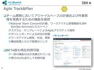 © 2014 IBM Corporation
32
IBM Bluemix
www.bluemix.net
Agile Track&Plan
チーム開発においてアジャイルベースの計画および作業管
理を実施するための機能を提供
Rational Team Concertの計画、ワークアイテム管理機能をIBM
DevOps Servicesにビルトイン
スクラム・テンプレートによるAgileプラクティス適⽤
ダッシュボードによる状況の把握
ワークアイテム検索、作成、更新
構成管理とタスク管理のリンク
BETA版も現在利⽤可能
⼀部の機能のUIが洗練されている
現行のUIも並行して利⽤可能
＜ダッシュボード＞
 