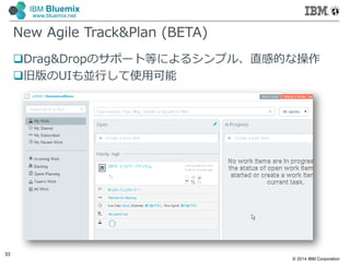 © 2014 IBM Corporation
33
IBM Bluemix
www.bluemix.net
New Agile Track&Plan (BETA)
Drag&Dropのサポート等によるシンプル、直感的な操作
旧版のUIも並行して使⽤可能
 