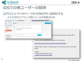 © 2014 IBM Corporation
39
IBM Bluemix
www.bluemix.net
IDSでの他ユーザーの招待
プロジェクトのページからINVITE USERSする
入力されたアドレス宛にメールが送信される
 