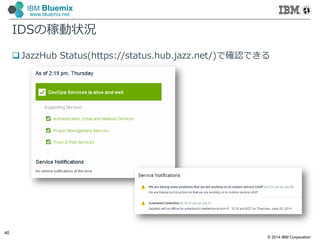 © 2014 IBM Corporation
40
IBM Bluemix
www.bluemix.net
IDSの稼動状況
 JazzHub Status(https://status.hub.jazz.net/)で確認できる
 