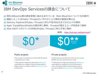 © 2014 IBM Corporation
41
IBM Bluemix
www.bluemix.net
IBM DevOps Servicesの課金について
 現在はBluemix側の課金管理に組み込まれている（Non-Bluemixについても計画中）
 機能によってはPublic／Privateのいずれかにより無料の範囲が異なる
 Delivery PipelineはPublic／Privateに拘らず各月60分までのビルドが無料
 Agile Track&PlanはPublicの場合常に無料、Privateの場合３ユーザ利⽤まで無料
 Web IDEやリポジトリの利⽤はPublic／Privateに拘らず常に無料
（参考： https://hub.jazz.net/learn/cost ）
 