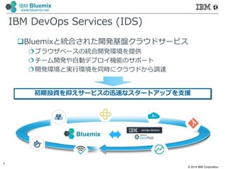 © 2014 IBM Corporation
7
IBM Bluemix
www.bluemix.net
IBM DevOps Services (IDS)
Bluemixと統合された開発基盤クラウドサービス
ブラウザベースの統合開発環境を提供
チーム開発や自動デプロイ機能のサポート
開発環境と実行環境を同時にクラウドから調達
Bluemix
初期投資を抑えサービスの迅速なスタートアップを支援
 