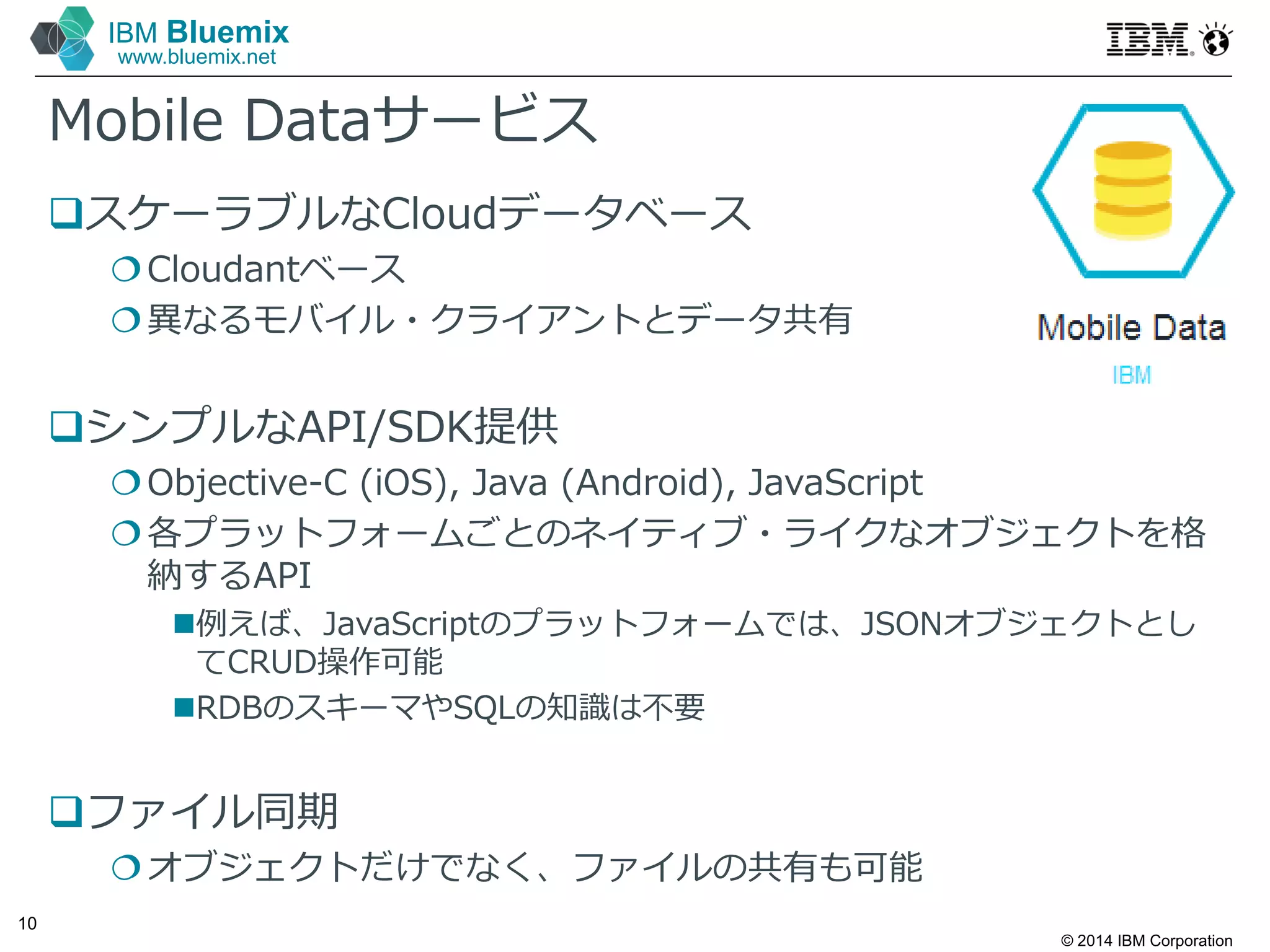 © 2014 IBM Corporation
10
IBM Bluemix
www.bluemix.net
Mobile Dataサービス
スケーラブルなCloudデータベース
Cloudantベース
異なるモバイル・クライアントとデータ共有
シンプルなAPI/SDK提供
Objective-C (iOS), Java (Android), JavaScript
各プラットフォームごとのネイティブ・ライクなオブジェクトを格
納するAPI
例えば、JavaScriptのプラットフォームでは、JSONオブジェクトとし
てCRUD操作可能
RDBのスキーマやSQLの知識は不要
ファイル同期
オブジェクトだけでなく、ファイルの共有も可能
 