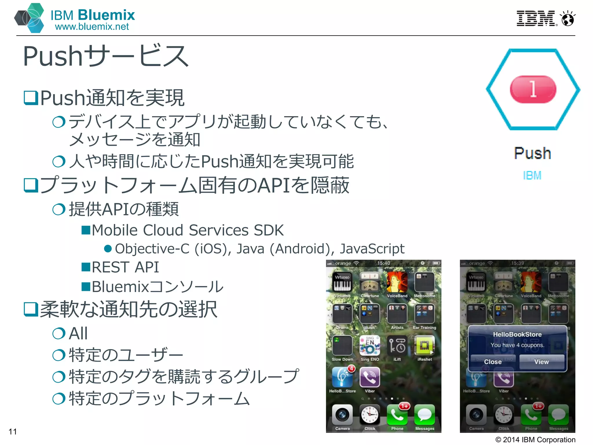 © 2014 IBM Corporation
11
IBM Bluemix
www.bluemix.net
Pushサービス
Push通知を実現
デバイス上でアプリが起動していなくても、
メッセージを通知
人や時間に応じたPush通知を実現可能
プラットフォーム固有のAPIを隠蔽
提供APIの種類
Mobile Cloud Services SDK
 Objective-C (iOS), Java (Android), JavaScript
REST API
Bluemixコンソール
柔軟な通知先の選択
All
特定のユーザー
特定のタグを購読するグループ
特定のプラットフォーム
 