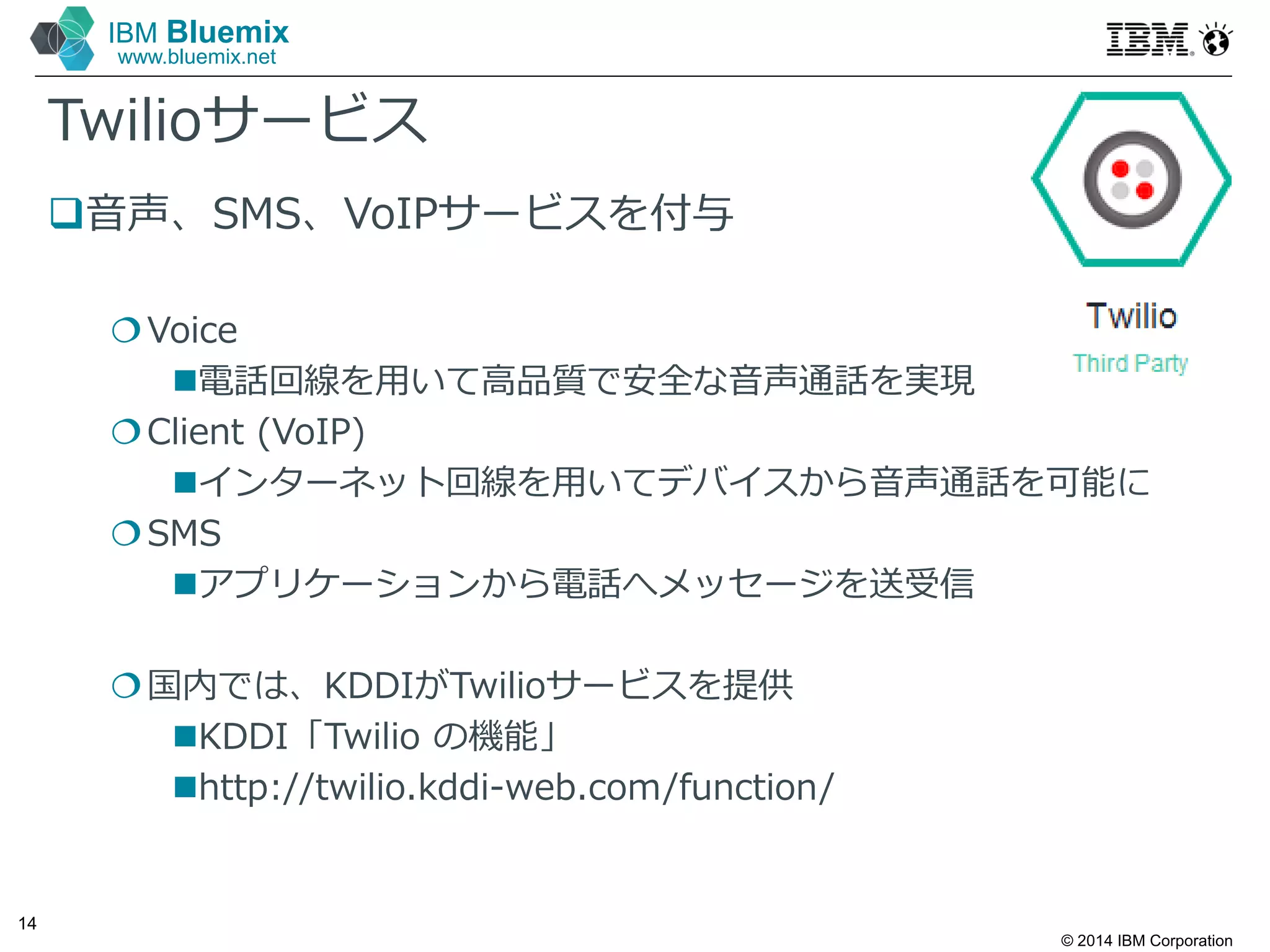 © 2014 IBM Corporation
14
IBM Bluemix
www.bluemix.net
Twilioサービス
音声、SMS、VoIPサービスを付与
Voice
電話回線を⽤いて高品質で安全な音声通話を実現
Client (VoIP)
インターネット回線を⽤いてデバイスから音声通話を可能に
SMS
アプリケーションから電話へメッセージを送受信
国内では、KDDIがTwilioサービスを提供
KDDI「Twilio の機能」
http://twilio.kddi-web.com/function/
 