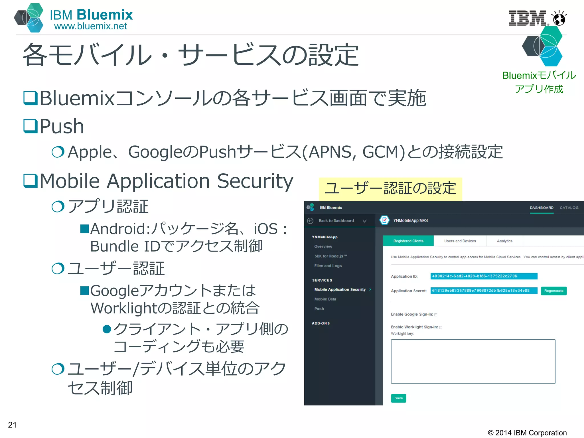 © 2014 IBM Corporation
21
IBM Bluemix
www.bluemix.net
各モバイル・サービスの設定
Bluemixコンソールの各サービス画面で実施
Push
Apple、GoogleのPushサービス(APNS, GCM)との接続設定
ユーザー認証の設定Mobile Application Security
アプリ認証
Android:パッケージ名、iOS：
Bundle IDでアクセス制御
ユーザー認証
Googleアカウントまたは
Worklightの認証との統合
クライアント・アプリ側の
コーディングも必要
ユーザー/デバイス単位のアク
セス制御
Bluemixモバイル
アプリ作成
 