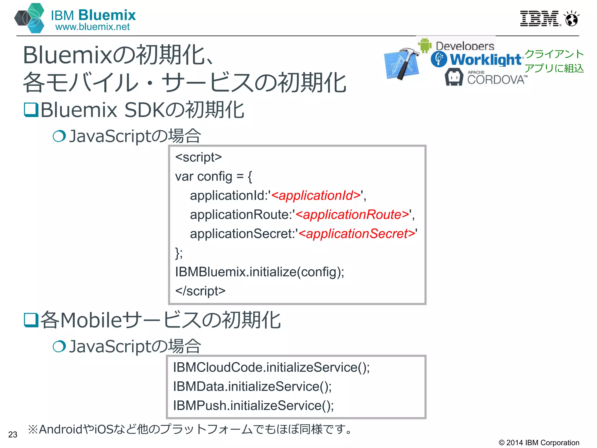 © 2014 IBM Corporation
23
IBM Bluemix
www.bluemix.net
Bluemixの初期化、
各モバイル・サービスの初期化
Bluemix SDKの初期化
JavaScriptの場合
各Mobileサービスの初期化
JavaScriptの場合
※AndroidやiOSなど他のプラットフォームでもほぼ同様です。
<script>
var config = {
applicationId:'<applicationId>',
applicationRoute:'<applicationRoute>',
applicationSecret:'<applicationSecret>'
};
IBMBluemix.initialize(config);
</script>
IBMCloudCode.initializeService();
IBMData.initializeService();
IBMPush.initializeService();
クライアント
アプリに組込
 