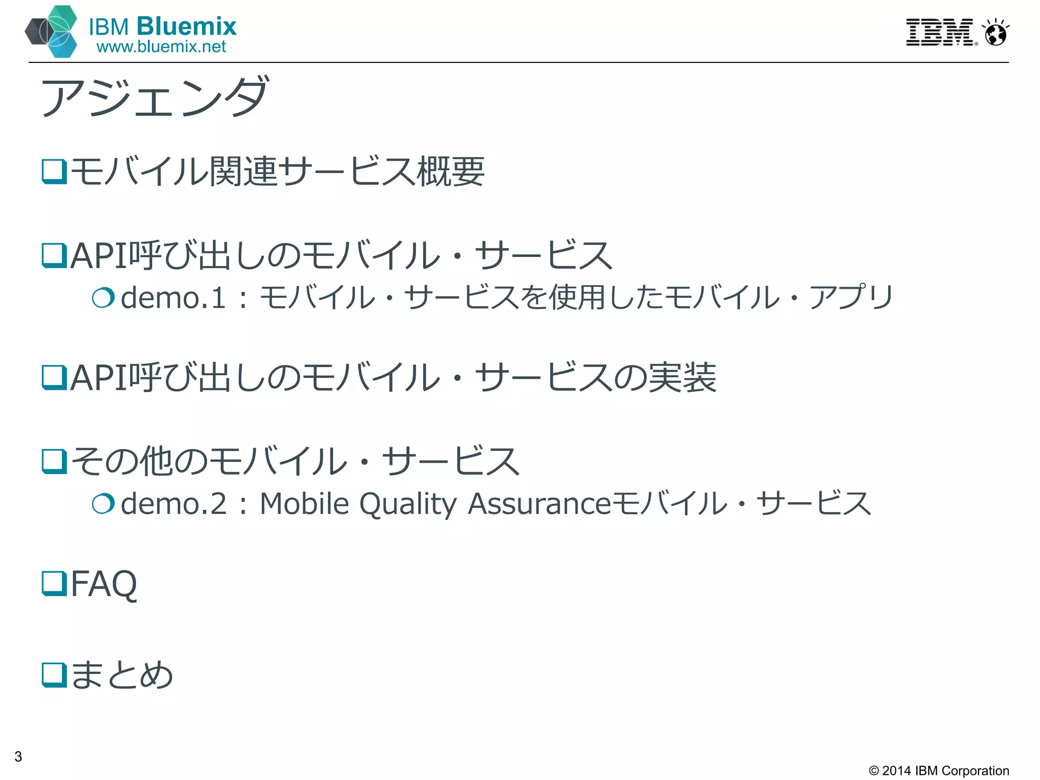 © 2014 IBM Corporation
3
IBM Bluemix
www.bluemix.net
アジェンダ
モバイル関連サービス概要
API呼び出しのモバイル・サービス
demo.1 : モバイル・サービスを使⽤したモバイル・アプリ
API呼び出しのモバイル・サービスの実装
その他のモバイル・サービス
demo.2 : Mobile Quality Assuranceモバイル・サービス
FAQ
まとめ
 