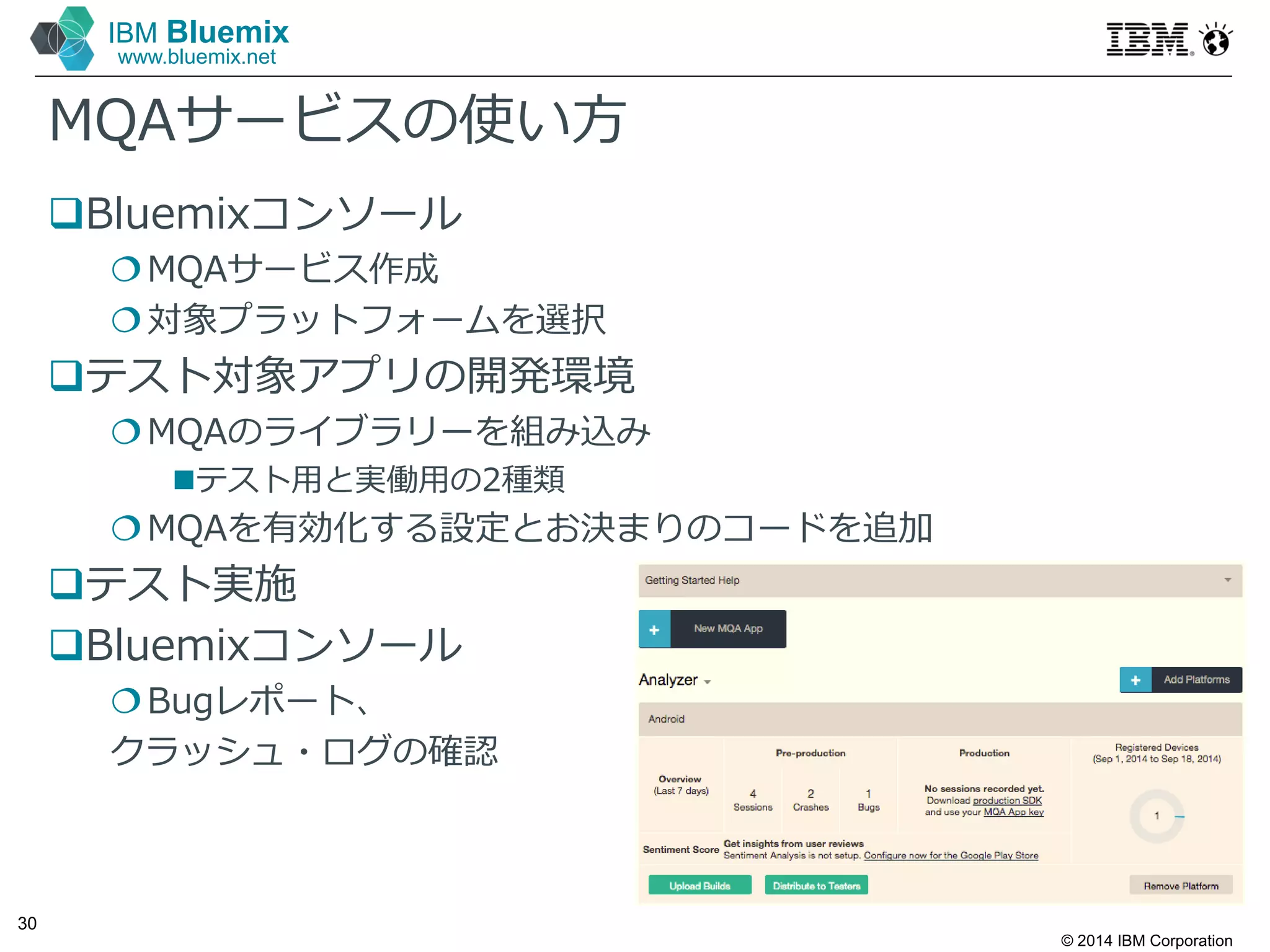 © 2014 IBM Corporation
30
IBM Bluemix
www.bluemix.net
MQAサービスの使い方
Bluemixコンソール
MQAサービス作成
対象プラットフォームを選択
テスト対象アプリの開発環境
MQAのライブラリーを組み込み
テスト⽤と実働⽤の2種類
MQAを有効化する設定とお決まりのコードを追加
テスト実施
Bluemixコンソール
Bugレポート、
クラッシュ・ログの確認
 