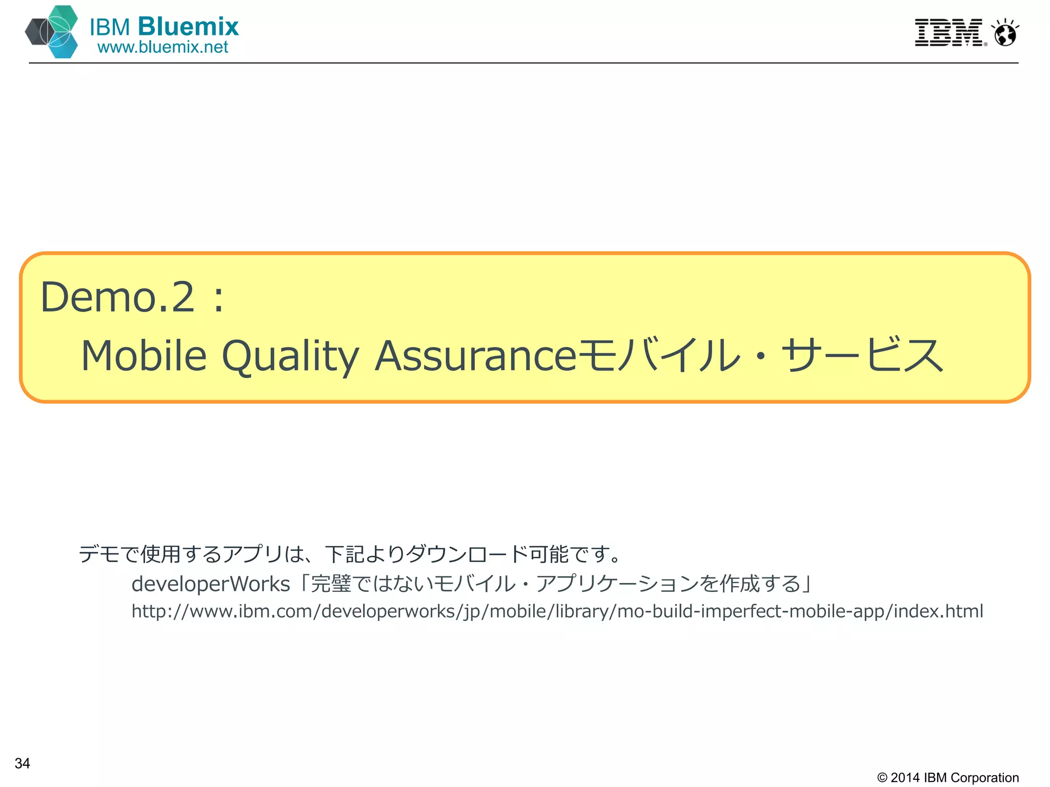 © 2014 IBM Corporation
34
IBM Bluemix
www.bluemix.net
Demo.2 :
Mobile Quality Assuranceモバイル・サービス
デモで使⽤するアプリは、下記よりダウンロード可能です。
developerWorks「完璧ではないモバイル・アプリケーションを作成する」
http://www.ibm.com/developerworks/jp/mobile/library/mo-build-imperfect-mobile-app/index.html
 
