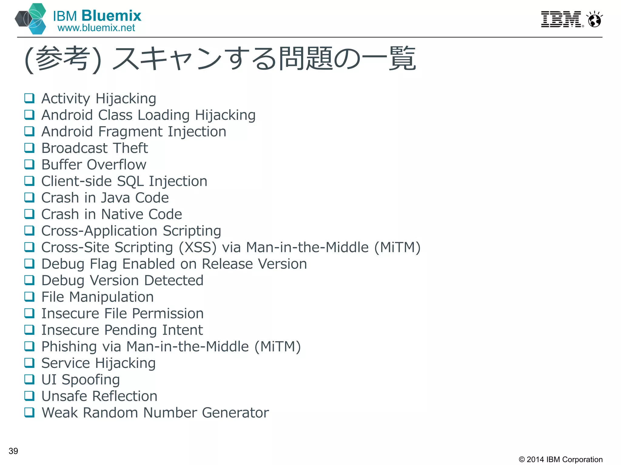 © 2014 IBM Corporation
39
IBM Bluemix
www.bluemix.net
(参考) スキャンする問題の⼀覧
 Activity Hijacking
 Android Class Loading Hijacking
 Android Fragment Injection
 Broadcast Theft
 Buffer Overflow
 Client-side SQL Injection
 Crash in Java Code
 Crash in Native Code
 Cross-Application Scripting
 Cross-Site Scripting (XSS) via Man-in-the-Middle (MiTM)
 Debug Flag Enabled on Release Version
 Debug Version Detected
 File Manipulation
 Insecure File Permission
 Insecure Pending Intent
 Phishing via Man-in-the-Middle (MiTM)
 Service Hijacking
 UI Spoofing
 Unsafe Reflection
 Weak Random Number Generator
 