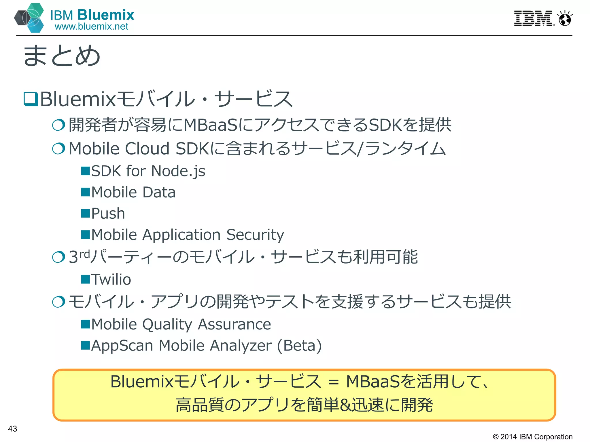 © 2014 IBM Corporation
43
IBM Bluemix
www.bluemix.net
まとめ
Bluemixモバイル・サービス
開発者が容易にMBaaSにアクセスできるSDKを提供
Mobile Cloud SDKに含まれるサービス/ランタイム
SDK for Node.js
Mobile Data
Push
Mobile Application Security
3rdパーティーのモバイル・サービスも利⽤可能
Twilio
モバイル・アプリの開発やテストを支援するサービスも提供
Mobile Quality Assurance
AppScan Mobile Analyzer (Beta)
Bluemixモバイル・サービス = MBaaSを活⽤して、
高品質のアプリを簡単&迅速に開発
 