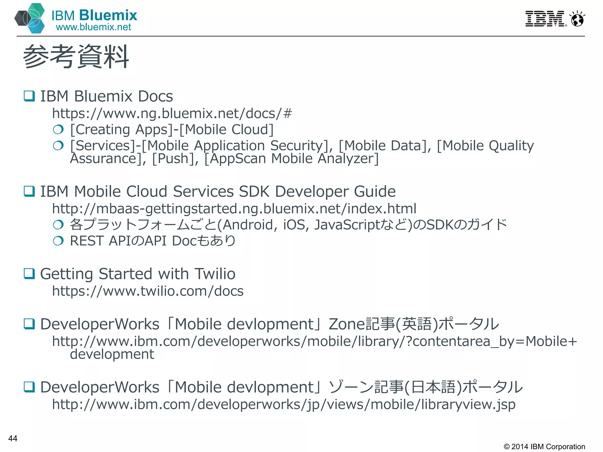 © 2014 IBM Corporation
44
IBM Bluemix
www.bluemix.net
参考資料
 IBM Bluemix Docs
https://www.ng.bluemix.net/docs/#
 [Creating Apps]-[Mobile Cloud]
 [Services]-[Mobile Application Security], [Mobile Data], [Mobile Quality
Assurance], [Push], [AppScan Mobile Analyzer]
 IBM Mobile Cloud Services SDK Developer Guide
http://mbaas-gettingstarted.ng.bluemix.net/index.html
 各プラットフォームごと(Android, iOS, JavaScriptなど)のSDKのガイド
 REST APIのAPI Docもあり
 Getting Started with Twilio
https://www.twilio.com/docs
 DeveloperWorks「Mobile devlopment」Zone記事(英語)ポータル
http://www.ibm.com/developerworks/mobile/library/?contentarea_by=Mobile+
development
 DeveloperWorks「Mobile devlopment」ゾーン記事(日本語)ポータル
http://www.ibm.com/developerworks/jp/views/mobile/libraryview.jsp
 