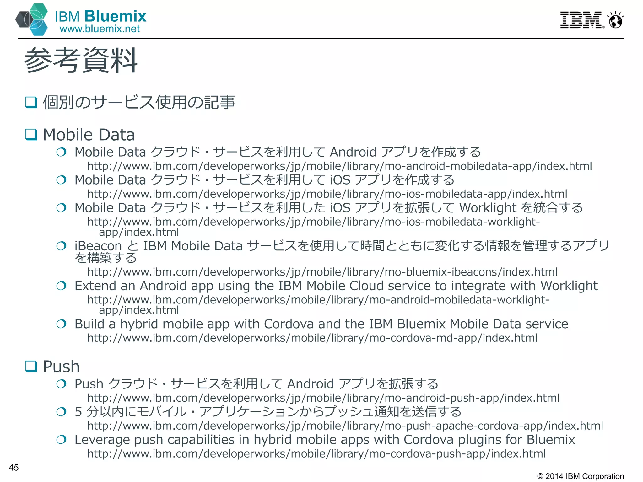 © 2014 IBM Corporation
45
IBM Bluemix
www.bluemix.net
参考資料
 個別のサービス使⽤の記事
 Mobile Data
 Mobile Data クラウド・サービスを利⽤して Android アプリを作成する
http://www.ibm.com/developerworks/jp/mobile/library/mo-android-mobiledata-app/index.html
 Mobile Data クラウド・サービスを利⽤して iOS アプリを作成する
http://www.ibm.com/developerworks/jp/mobile/library/mo-ios-mobiledata-app/index.html
 Mobile Data クラウド・サービスを利⽤した iOS アプリを拡張して Worklight を統合する
http://www.ibm.com/developerworks/jp/mobile/library/mo-ios-mobiledata-worklight-
app/index.html
 iBeacon と IBM Mobile Data サービスを使⽤して時間とともに変化する情報を管理するアプリ
を構築する
http://www.ibm.com/developerworks/jp/mobile/library/mo-bluemix-ibeacons/index.html
 Extend an Android app using the IBM Mobile Cloud service to integrate with Worklight
http://www.ibm.com/developerworks/mobile/library/mo-android-mobiledata-worklight-
app/index.html
 Build a hybrid mobile app with Cordova and the IBM Bluemix Mobile Data service
http://www.ibm.com/developerworks/mobile/library/mo-cordova-md-app/index.html
 Push
 Push クラウド・サービスを利⽤して Android アプリを拡張する
http://www.ibm.com/developerworks/jp/mobile/library/mo-android-push-app/index.html
 5 分以内にモバイル・アプリケーションからプッシュ通知を送信する
http://www.ibm.com/developerworks/jp/mobile/library/mo-push-apache-cordova-app/index.html
 Leverage push capabilities in hybrid mobile apps with Cordova plugins for Bluemix
http://www.ibm.com/developerworks/mobile/library/mo-cordova-push-app/index.html
 