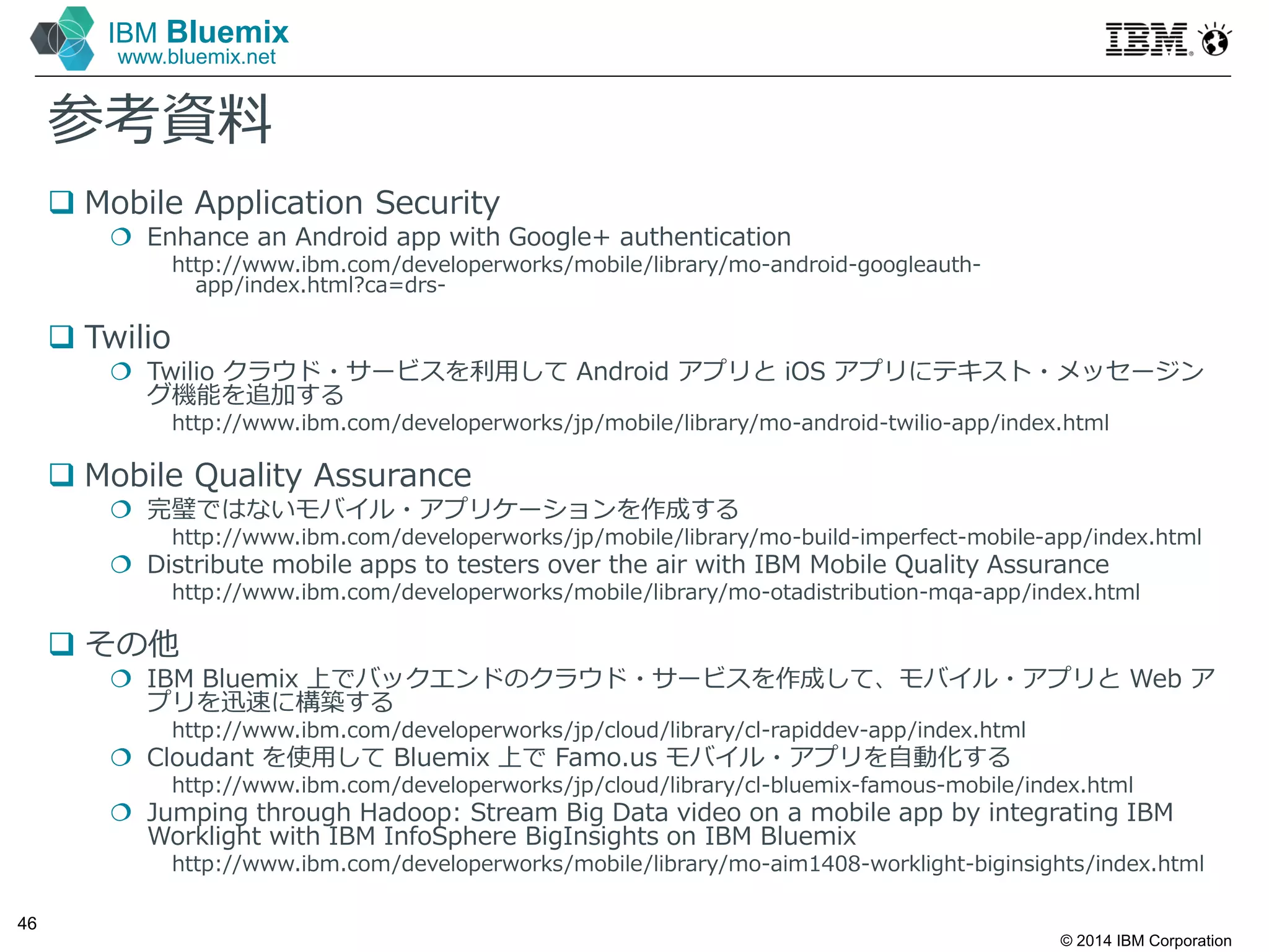 © 2014 IBM Corporation
46
IBM Bluemix
www.bluemix.net
参考資料
 Mobile Application Security
 Enhance an Android app with Google+ authentication
http://www.ibm.com/developerworks/mobile/library/mo-android-googleauth-
app/index.html?ca=drs-
 Twilio
 Twilio クラウド・サービスを利⽤して Android アプリと iOS アプリにテキスト・メッセージン
グ機能を追加する
http://www.ibm.com/developerworks/jp/mobile/library/mo-android-twilio-app/index.html
 Mobile Quality Assurance
 完璧ではないモバイル・アプリケーションを作成する
http://www.ibm.com/developerworks/jp/mobile/library/mo-build-imperfect-mobile-app/index.html
 Distribute mobile apps to testers over the air with IBM Mobile Quality Assurance
http://www.ibm.com/developerworks/mobile/library/mo-otadistribution-mqa-app/index.html
 その他
 IBM Bluemix 上でバックエンドのクラウド・サービスを作成して、モバイル・アプリと Web ア
プリを迅速に構築する
http://www.ibm.com/developerworks/jp/cloud/library/cl-rapiddev-app/index.html
 Cloudant を使⽤して Bluemix 上で Famo.us モバイル・アプリを自動化する
http://www.ibm.com/developerworks/jp/cloud/library/cl-bluemix-famous-mobile/index.html
 Jumping through Hadoop: Stream Big Data video on a mobile app by integrating IBM
Worklight with IBM InfoSphere BigInsights on IBM Bluemix
http://www.ibm.com/developerworks/mobile/library/mo-aim1408-worklight-biginsights/index.html
 