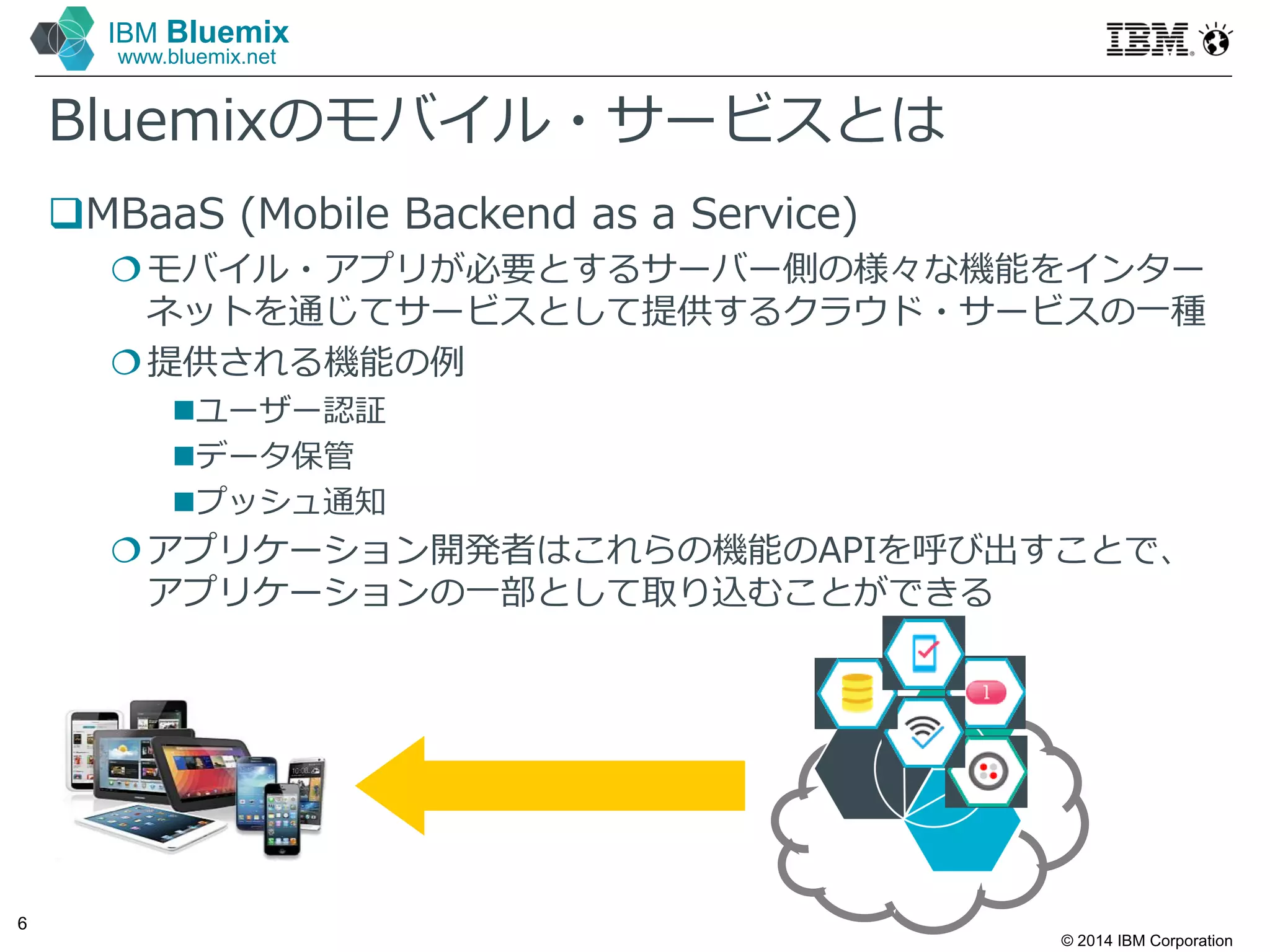 © 2014 IBM Corporation
6
IBM Bluemix
www.bluemix.net
Bluemixのモバイル・サービスとは
MBaaS (Mobile Backend as a Service)
モバイル・アプリが必要とするサーバー側の様々な機能をインター
ネットを通じてサービスとして提供するクラウド・サービスの⼀種
提供される機能の例
ユーザー認証
データ保管
プッシュ通知
アプリケーション開発者はこれらの機能のAPIを呼び出すことで、
アプリケーションの⼀部として取り込むことができる
 