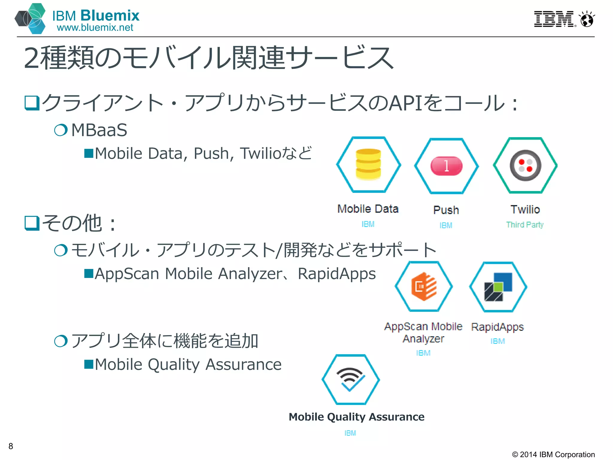 © 2014 IBM Corporation
8
IBM Bluemix
www.bluemix.net
2種類のモバイル関連サービス
クライアント・アプリからサービスのAPIをコール：
MBaaS
Mobile Data, Push, Twilioなど
その他：
モバイル・アプリのテスト/開発などをサポート
AppScan Mobile Analyzer、RapidApps
アプリ全体に機能を追加
Mobile Quality Assurance
Mobile Quality Assurance
 