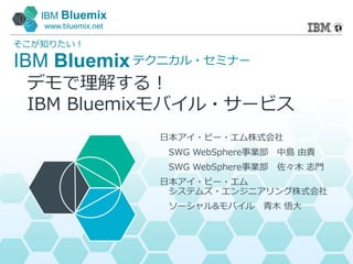 IBM Bluemix
www.bluemix.net
IBM Bluemix
そこが知りたい！
テクニカル・セミナー
日本アイ・ビー・エム株式会社
SWG WebSphere事業部 中島 由貴
SWG WebSphere事業部 佐々木 志門
日本アイ・ビー・エム
システムズ・エンジニアリング株式会社
ソーシャル&モバイル 青木 悟大
デモで理解する！
IBM Bluemixモバイル・サービス
 