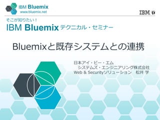 IBM Bluemix
www.bluemix.net
IBM Bluemix
そこが知りたい！
テクニカル・セミナー
日本アイ・ビー・エム
システムズ・エンジニアリング株式会社
Web & Securityソリューション 松井 学
Bluemixと既存システムとの連携
 