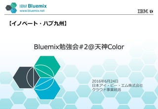 IBM Bluemix
www.bluemix.net
Bluemix勉強会#2@天神Color
【イノベート・ハブ九州】
2016年6⽉24⽇
⽇本アイ・ビー・エム株式会社
クラウド事業統括
 