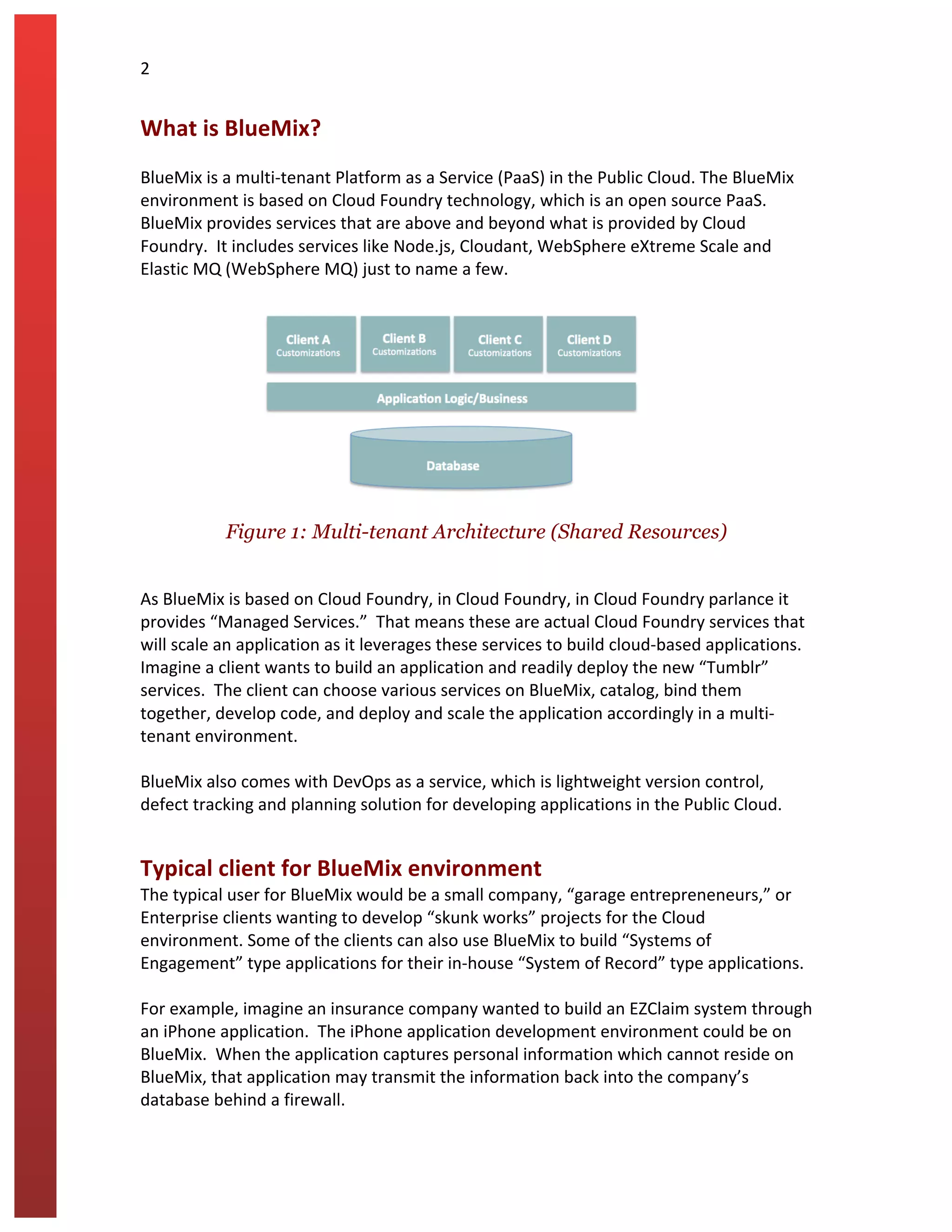 2	
  
What	
  is	
  BlueMix?	
  
	
  
BlueMix	
  is	
  a	
  multi-­‐tenant	
  Platform	
  as	
  a	
  Service	
  (PaaS)	
  in	
  the	
  Public	
  Cloud.	
  The	
  BlueMix	
  
environment	
  is	
  based	
  on	
  Cloud	
  Foundry	
  technology,	
  which	
  is	
  an	
  open	
  source	
  PaaS.	
  	
  
BlueMix	
  provides	
  services	
  that	
  are	
  above	
  and	
  beyond	
  what	
  is	
  provided	
  by	
  Cloud	
  
Foundry.	
  	
  It	
  includes	
  services	
  like	
  Node.js,	
  Cloudant,	
  WebSphere	
  eXtreme	
  Scale	
  and	
  
Elastic	
  MQ	
  (WebSphere	
  MQ)	
  just	
  to	
  name	
  a	
  few.	
  	
  
	
  
	
  
Figure 1: Multi-tenant Architecture (Shared Resources)	
  
	
  
As	
  BlueMix	
  is	
  based	
  on	
  Cloud	
  Foundry,	
  in	
  Cloud	
  Foundry,	
  in	
  Cloud	
  Foundry	
  parlance	
  it	
  
provides	
  “Managed	
  Services.”	
  	
  That	
  means	
  these	
  are	
  actual	
  Cloud	
  Foundry	
  services	
  that	
  
will	
  scale	
  an	
  application	
  as	
  it	
  leverages	
  these	
  services	
  to	
  build	
  cloud-­‐based	
  applications.	
  
Imagine	
  a	
  client	
  wants	
  to	
  build	
  an	
  application	
  and	
  readily	
  deploy	
  the	
  new	
  “Tumblr”	
  
services.	
  	
  The	
  client	
  can	
  choose	
  various	
  services	
  on	
  BlueMix,	
  catalog,	
  bind	
  them	
  
together,	
  develop	
  code,	
  and	
  deploy	
  and	
  scale	
  the	
  application	
  accordingly	
  in	
  a	
  multi-­‐
tenant	
  environment.	
  	
  
	
  
BlueMix	
  also	
  comes	
  with	
  DevOps	
  as	
  a	
  service,	
  which	
  is	
  lightweight	
  version	
  control,	
  
defect	
  tracking	
  and	
  planning	
  solution	
  for	
  developing	
  applications	
  in	
  the	
  Public	
  Cloud.	
  
Typical	
  client	
  for	
  BlueMix	
  environment	
  
The	
  typical	
  user	
  for	
  BlueMix	
  would	
  be	
  a	
  small	
  company,	
  “garage	
  entrepreneneurs,”	
  or	
  
Enterprise	
  clients	
  wanting	
  to	
  develop	
  “skunk	
  works”	
  projects	
  for	
  the	
  Cloud	
  
environment.	
  Some	
  of	
  the	
  clients	
  can	
  also	
  use	
  BlueMix	
  to	
  build	
  “Systems	
  of	
  
Engagement”	
  type	
  applications	
  for	
  their	
  in-­‐house	
  “System	
  of	
  Record”	
  type	
  applications.	
  
	
  
For	
  example,	
  imagine	
  an	
  insurance	
  company	
  wanted	
  to	
  build	
  an	
  EZClaim	
  system	
  through	
  
an	
  iPhone	
  application.	
  	
  The	
  iPhone	
  application	
  development	
  environment	
  could	
  be	
  on	
  
BlueMix.	
  	
  When	
  the	
  application	
  captures	
  personal	
  information	
  which	
  cannot	
  reside	
  on	
  
BlueMix,	
  that	
  application	
  may	
  transmit	
  the	
  information	
  back	
  into	
  the	
  company’s	
  
database	
  behind	
  a	
  firewall.	
  
 