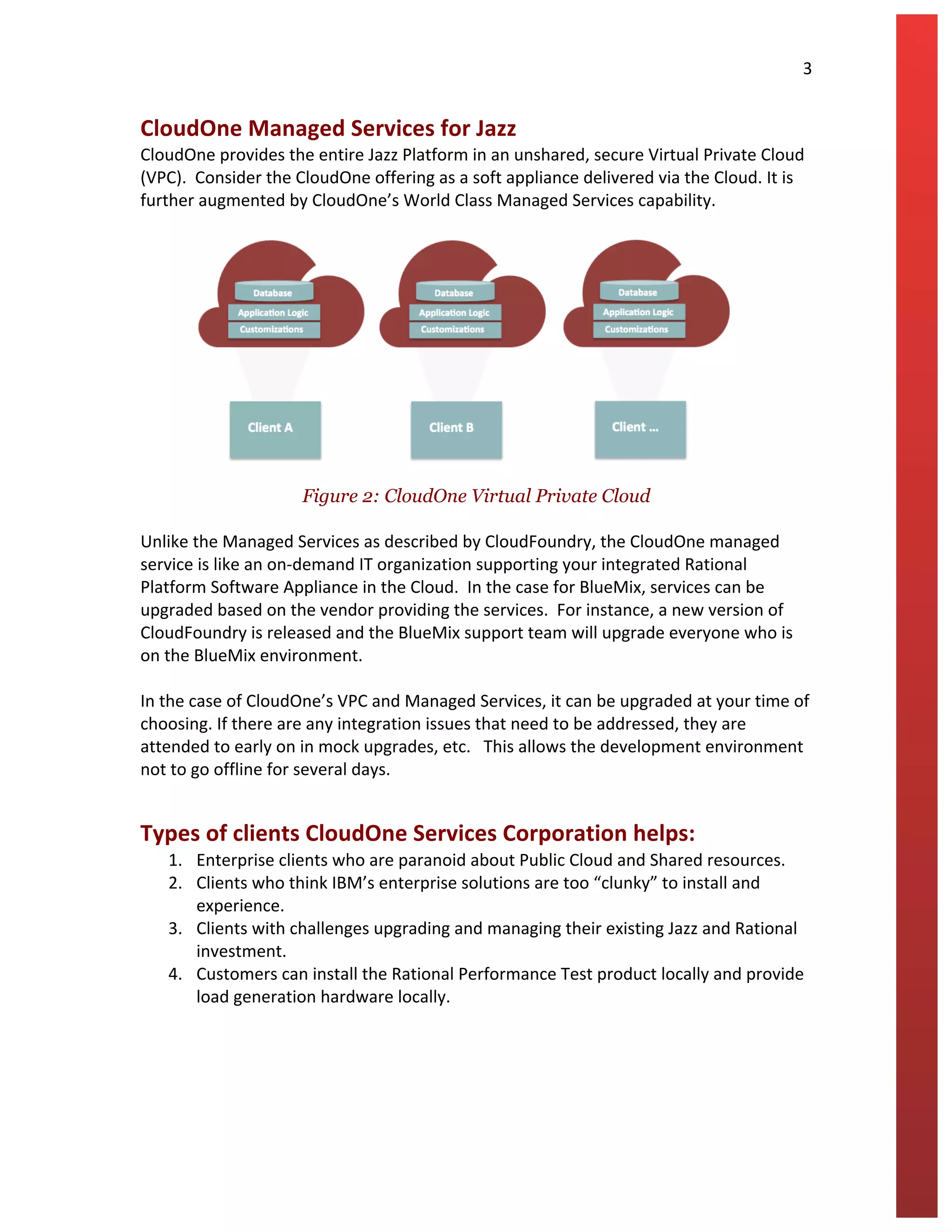   	
   3	
  
	
  
CloudOne	
  Managed	
  Services	
  for	
  Jazz	
  
CloudOne	
  provides	
  the	
  entire	
  Jazz	
  Platform	
  in	
  an	
  unshared,	
  secure	
  Virtual	
  Private	
  Cloud	
  
(VPC).	
  	
  Consider	
  the	
  CloudOne	
  offering	
  as	
  a	
  soft	
  appliance	
  delivered	
  via	
  the	
  Cloud.	
  It	
  is	
  
further	
  augmented	
  by	
  CloudOne’s	
  World	
  Class	
  Managed	
  Services	
  capability.	
  	
  
	
  
	
  
	
  
Figure 2: CloudOne Virtual Private Cloud
	
  
Unlike	
  the	
  Managed	
  Services	
  as	
  described	
  by	
  CloudFoundry,	
  the	
  CloudOne	
  managed	
  
service	
  is	
  like	
  an	
  on-­‐demand	
  IT	
  organization	
  supporting	
  your	
  integrated	
  Rational	
  
Platform	
  Software	
  Appliance	
  in	
  the	
  Cloud.	
  	
  In	
  the	
  case	
  for	
  BlueMix,	
  services	
  can	
  be	
  
upgraded	
  based	
  on	
  the	
  vendor	
  providing	
  the	
  services.	
  	
  For	
  instance,	
  a	
  new	
  version	
  of	
  
CloudFoundry	
  is	
  released	
  and	
  the	
  BlueMix	
  support	
  team	
  will	
  upgrade	
  everyone	
  who	
  is	
  
on	
  the	
  BlueMix	
  environment.	
  
	
  
In	
  the	
  case	
  of	
  CloudOne’s	
  VPC	
  and	
  Managed	
  Services,	
  it	
  can	
  be	
  upgraded	
  at	
  your	
  time	
  of	
  
choosing.	
  If	
  there	
  are	
  any	
  integration	
  issues	
  that	
  need	
  to	
  be	
  addressed,	
  they	
  are	
  
attended	
  to	
  early	
  on	
  in	
  mock	
  upgrades,	
  etc.	
  	
  	
  This	
  allows	
  the	
  development	
  environment	
  
not	
  to	
  go	
  offline	
  for	
  several	
  days.	
  	
  
Types	
  of	
  clients	
  CloudOne	
  Services	
  Corporation	
  helps:	
  
1. Enterprise	
  clients	
  who	
  are	
  paranoid	
  about	
  Public	
  Cloud	
  and	
  Shared	
  resources.	
  
2. Clients	
  who	
  think	
  IBM’s	
  enterprise	
  solutions	
  are	
  too	
  “clunky”	
  to	
  install	
  and	
  
experience.	
  
3. Clients	
  with	
  challenges	
  upgrading	
  and	
  managing	
  their	
  existing	
  Jazz	
  and	
  Rational	
  
investment.	
  	
  
4. Customers	
  can	
  install	
  the	
  Rational	
  Performance	
  Test	
  product	
  locally	
  and	
  provide	
  
load	
  generation	
  hardware	
  locally.	
  
	
   	
  
 