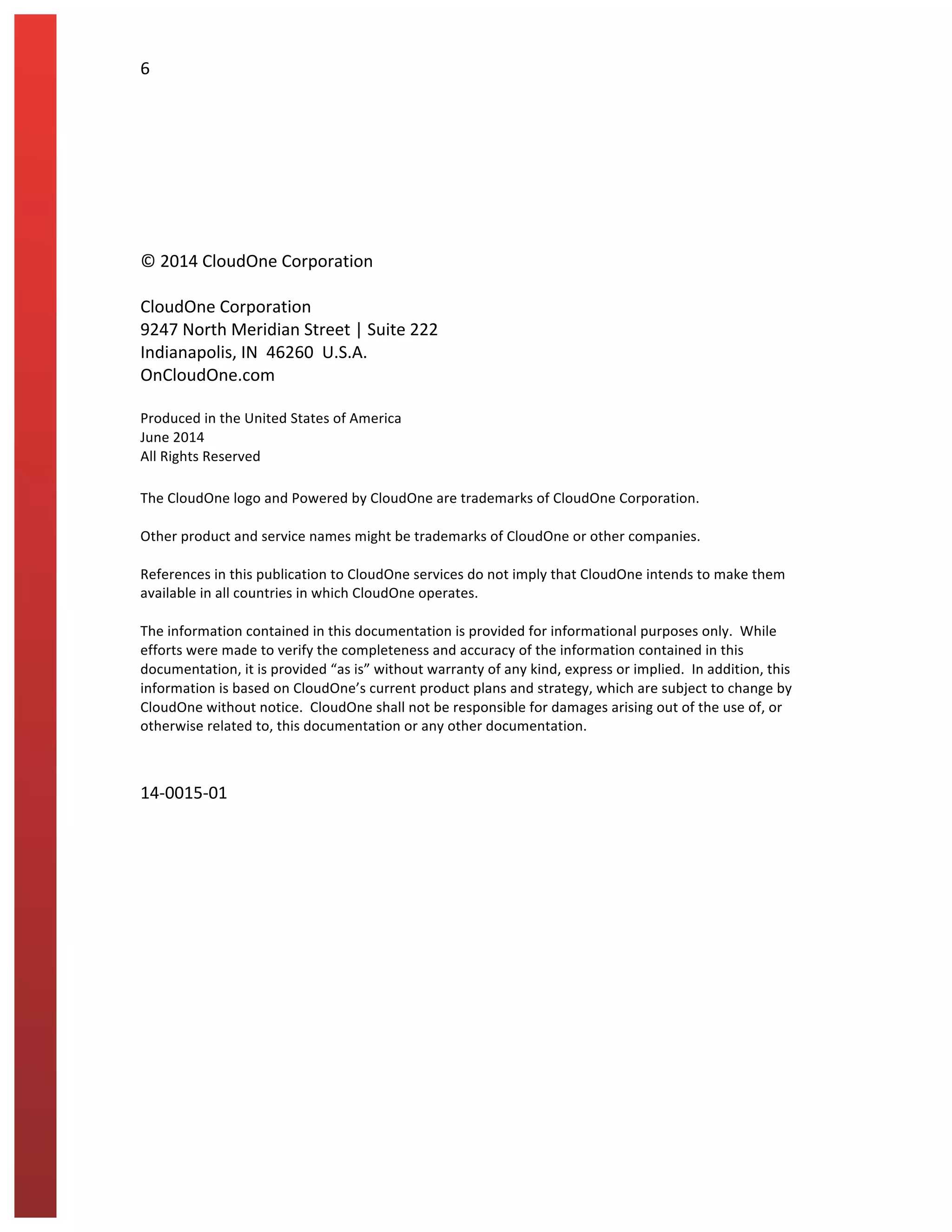 6	
  
	
  
	
  
	
  
	
  
	
  
	
  
©	
  2014	
  CloudOne	
  Corporation	
  
	
  
CloudOne	
  Corporation	
  
9247	
  North	
  Meridian	
  Street	
  |	
  Suite	
  222	
  
Indianapolis,	
  IN	
  	
  46260	
  	
  U.S.A.	
  
OnCloudOne.com	
  
	
  
Produced	
  in	
  the	
  United	
  States	
  of	
  America	
  
June	
  2014	
  
All	
  Rights	
  Reserved	
  
	
  
The	
  CloudOne	
  logo	
  and	
  Powered	
  by	
  CloudOne	
  are	
  trademarks	
  of	
  CloudOne	
  Corporation.	
  	
  	
  
	
  
Other	
  product	
  and	
  service	
  names	
  might	
  be	
  trademarks	
  of	
  CloudOne	
  or	
  other	
  companies.	
  
	
  
References	
  in	
  this	
  publication	
  to	
  CloudOne	
  services	
  do	
  not	
  imply	
  that	
  CloudOne	
  intends	
  to	
  make	
  them	
  
available	
  in	
  all	
  countries	
  in	
  which	
  CloudOne	
  operates.	
  
	
  
The	
  information	
  contained	
  in	
  this	
  documentation	
  is	
  provided	
  for	
  informational	
  purposes	
  only.	
  	
  While	
  
efforts	
  were	
  made	
  to	
  verify	
  the	
  completeness	
  and	
  accuracy	
  of	
  the	
  information	
  contained	
  in	
  this	
  
documentation,	
  it	
  is	
  provided	
  “as	
  is”	
  without	
  warranty	
  of	
  any	
  kind,	
  express	
  or	
  implied.	
  	
  In	
  addition,	
  this	
  
information	
  is	
  based	
  on	
  CloudOne’s	
  current	
  product	
  plans	
  and	
  strategy,	
  which	
  are	
  subject	
  to	
  change	
  by	
  
CloudOne	
  without	
  notice.	
  	
  CloudOne	
  shall	
  not	
  be	
  responsible	
  for	
  damages	
  arising	
  out	
  of	
  the	
  use	
  of,	
  or	
  
otherwise	
  related	
  to,	
  this	
  documentation	
  or	
  any	
  other	
  documentation.	
  	
  	
  
	
  
	
  
14-­‐0015-­‐01	
  
	
  
 