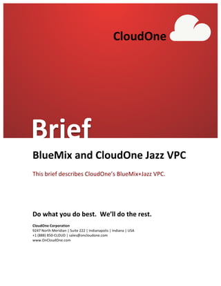  
BlueMix	
  and	
  CloudOne	
  Jazz	
  VPC	
  
	
  
This	
  brief	
  describes	
  CloudOne’s	
  BlueMix+Jazz	
  VPC.	
  
	
  
	
  
Do	
  what	
  you	
  do	
  best.	
  	
  We’ll	
  do	
  the	
  rest.	
  
	
  
CloudOne	
  Corporation	
  
9247	
  North	
  Meridian	
  |	
  Suite	
  222	
  |	
  Indianapolis	
  |	
  Indiana	
  |	
  USA	
  
+1	
  (888)	
  850-­‐CLOUD	
  |	
  sales@oncloudone.com	
  
www.OnCloudOne.com	
  
	
  
	
   	
  
CloudOne	
  
Brief	
  
 