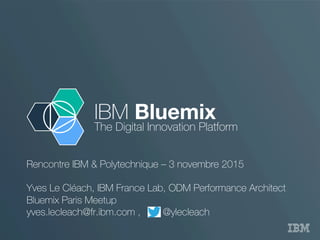 IBM Bluemix
The Digital Innovation Platform
Rencontre IBM & Polytechnique – 3 novembre 2015
Yves Le Cléach, IBM France Lab, ODM Performance Architect
Bluemix Paris Meetup
yves.lecleach@fr.ibm.com , @ylecleach
 