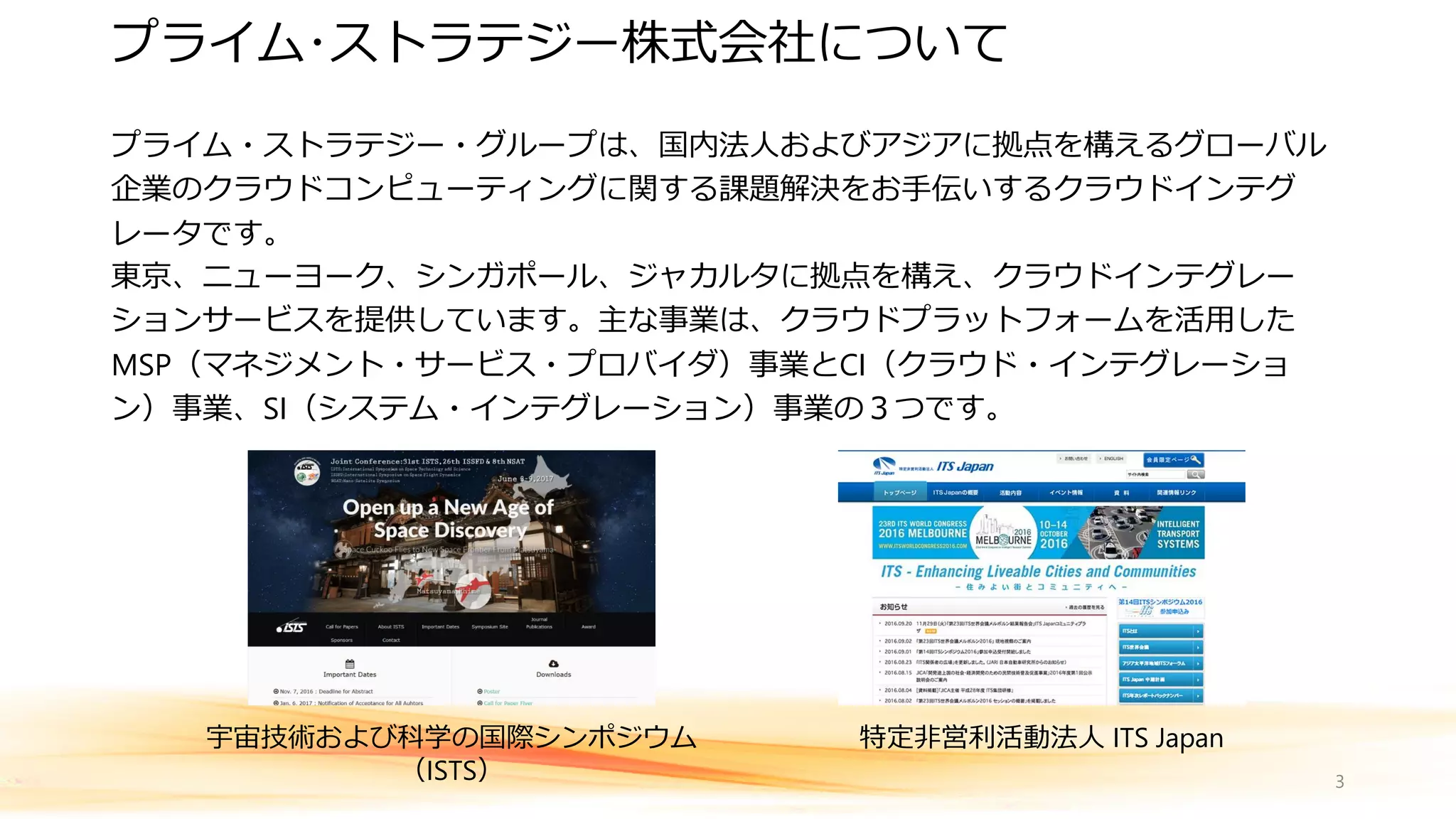 プライム・ストラテジー・グループは、国内法人およびアジアに拠点を構えるグローバル
企業のクラウドコンピューティングに関する課題解決をお手伝いするクラウドインテグ
レータです。
東京、ニューヨーク、シンガポール、ジャカルタに拠点を構え、クラウドインテグレー
ションサービスを提供しています。主な事業は、クラウドプラットフォームを活用した
MSP（マネジメント・サービス・プロバイダ）事業とCI（クラウド・インテグレーショ
ン）事業、SI（システム・インテグレーション）事業の３つです。
3
プライム･ストラテジー株式会社について
宇宙技術および科学の国際シンポジウム
（ISTS）
特定非営利活動法人 ITS Japan
 
