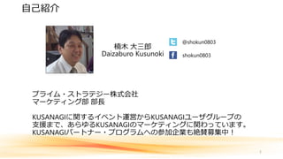 プライム・ストラテジー株式会社
マーケティング部 部長
KUSANAGIに関するイベント運営からKUSANAGIユーザグループの
支援まで、あらゆるKUSANAGIのマーケティングに関わっています。
KUSANAGIパートナー・プログラムへの参加企業も絶賛募集中！
2
自己紹介
楠木 大三郎
Daizaburo Kusunoki
@shokun0803
shokun0803
 