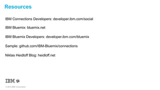 Resources 
IBM Connections Developers: developer.ibm.com/social 
IBM Bluemix: bluemix.net 
IBM Bluemix Developers: developer.ibm.com/bluemix 
Sample: github.com/IBM-Bluemix/connections 
Niklas Heidloff Blog: heidloff.net 
© 2014 IBM Corporation 
 