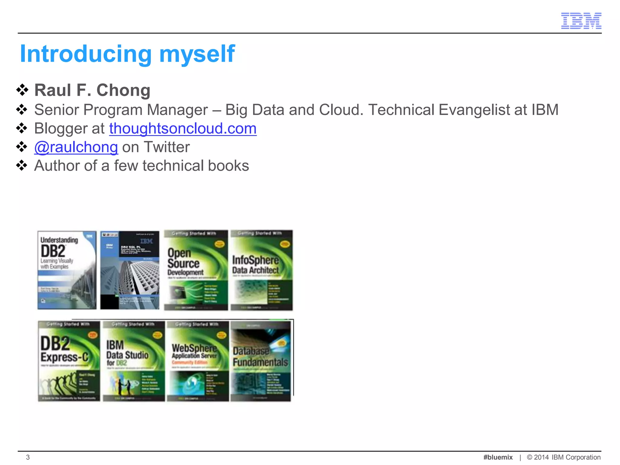 Introducing myself 
Raul F. Chong 
Senior Program Manager – Big Data and Cloud. Technical Evangelist at IBM 
Blogger at thoughtsoncloud.com 
@raulchong on Twitter 
Author of a few technical books 
#bluemix | © 2014 IBM Corporation 
3  