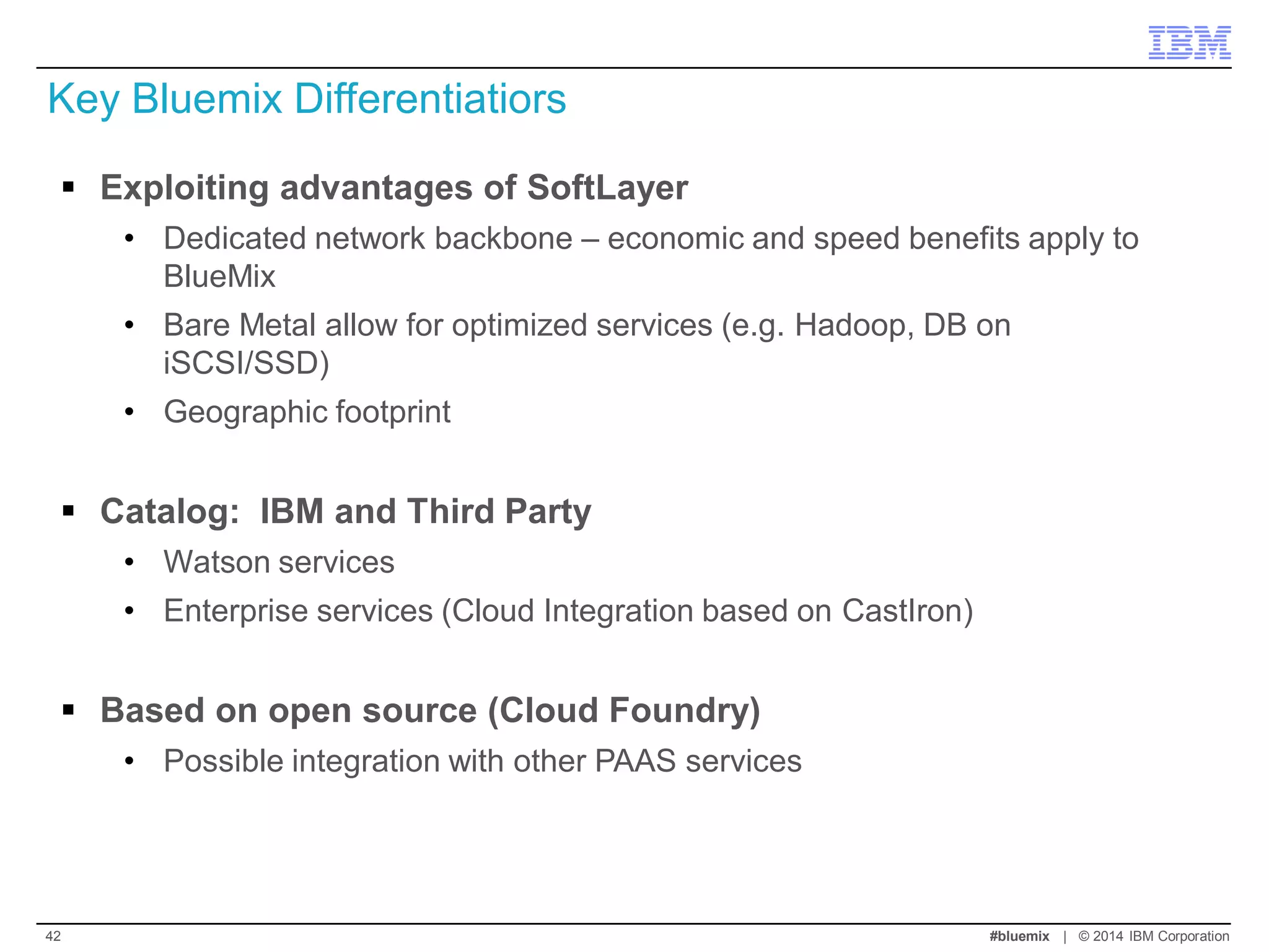 Exploiting advantages of SoftLayer 
•Dedicated network backbone – economic and speed benefits apply to BlueMix 
•Bare Metal allow for optimized services (e.g. Hadoop, DB on iSCSI/SSD) 
•Geographic footprint 
Catalog: IBM and Third Party 
•Watson services 
•Enterprise services (Cloud Integration based on CastIron) 
Based on open source (Cloud Foundry) 
•Possible integration with other PAAS services 
Key Bluemix Differentiatiors 
#bluemix | © 2014 IBM Corporation 
42  