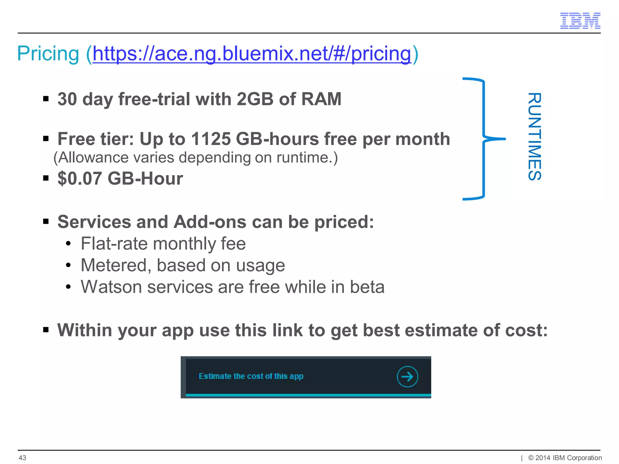 Pricing (https://ace.ng.bluemix.net/#/pricing) 
30 day free-trial with 2GB of RAM 
Free tier: Up to 1125 GB-hours free per month 
(Allowance varies depending on runtime.) 
$0.07 GB-Hour 
Services and Add-ons can be priced: 
•Flat-rate monthly fee 
•Metered, based on usage 
•Watson services are free while in beta 
Within your app use this link to get best estimate of cost: 
| © 2014 IBM Corporation 
43 
RUNTIMES  
