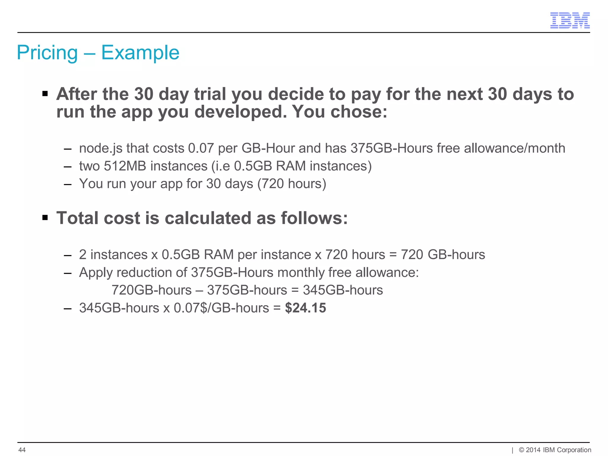 Pricing – Example 
After the 30 day trial you decide to pay for the next 30 days to run the app you developed. You chose: 
–node.js that costs 0.07 per GB-Hour and has 375GB-Hours free allowance/month 
–two 512MB instances (i.e 0.5GB RAM instances) 
–You run your app for 30 days (720 hours) 
Total cost is calculated as follows: 
–2 instances x 0.5GB RAM per instance x 720 hours = 720 GB-hours 
–Apply reduction of 375GB-Hours monthly free allowance: 
720GB-hours – 375GB-hours = 345GB-hours 
–345GB-hours x 0.07$/GB-hours = $24.15 
| © 2014 IBM Corporation 
44  