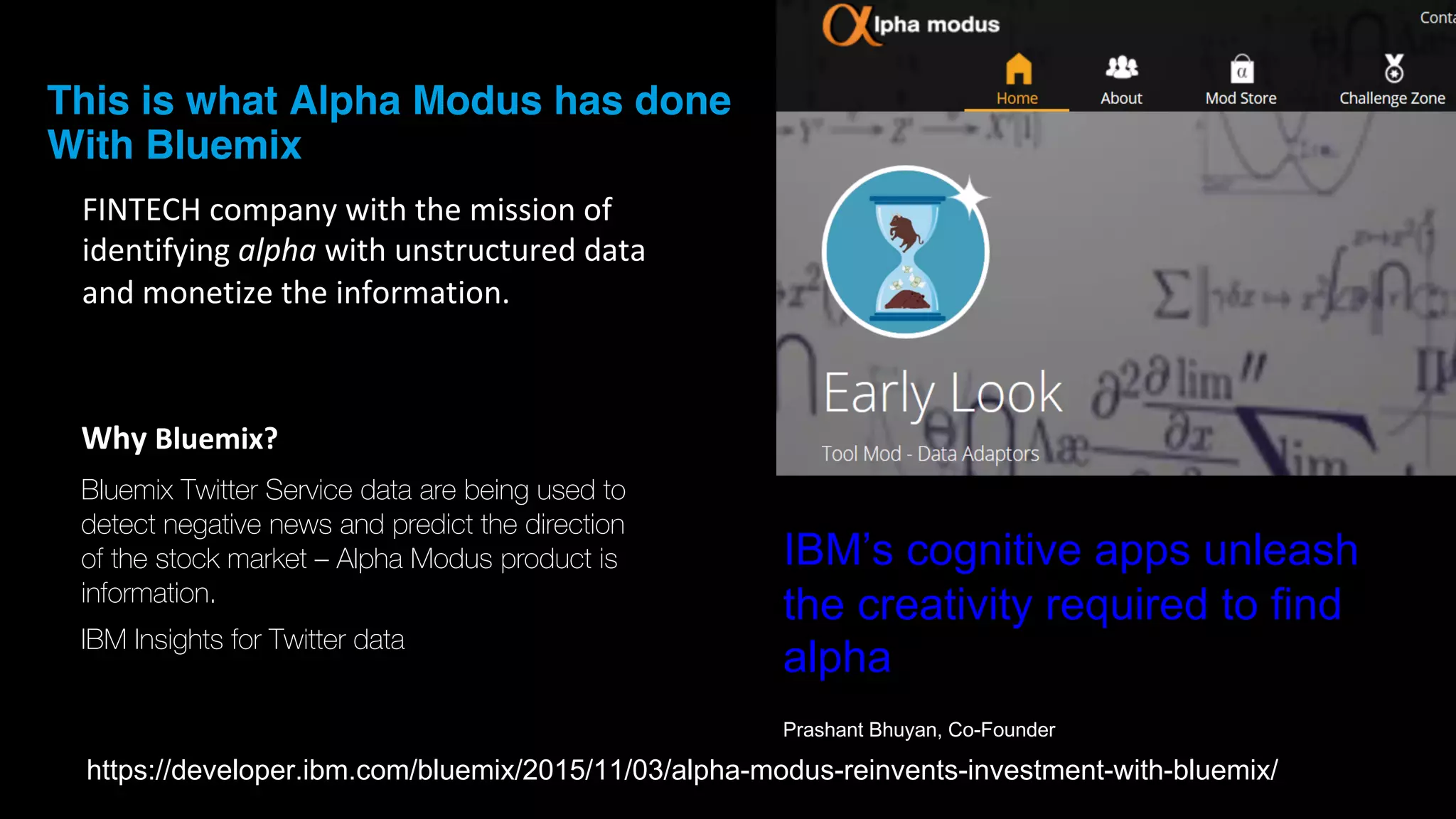 This is what Alpha Modus has done
With Bluemix
FINTECH	
  company	
  with	
  the	
  mission	
  of	
  
identifying	
  alpha with	
  unstructured	
  data	
  
and	
  monetize	
  the	
  information.	
  
IBM’s  cognitive  apps  unleash  
the  creativity  required  to  find  
alpha
Prashant  Bhuyan,  Co-­Founder
Why	
  Bluemix?
Bluemix Twitter Service data are being used to
detect negative news and predict the direction
of the stock market – Alpha Modus product is
information.
IBM Insights for Twitter data
https://developer.ibm.com/bluemix/2015/11/03/alpha-­modus-­reinvents-­investment-­with-­bluemix/
 