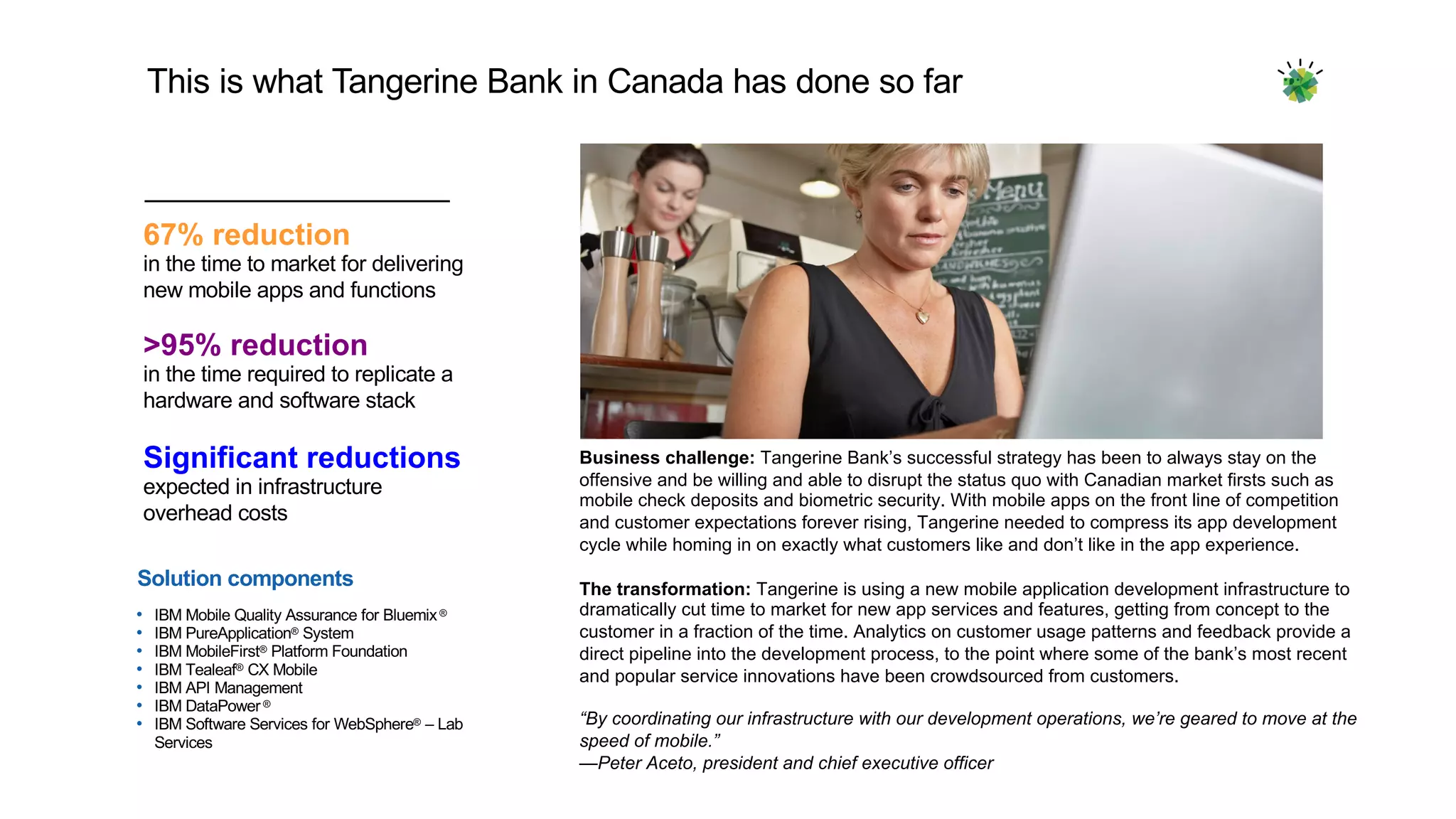 This  is  what  Tangerine  Bank  in  Canada  has  done  so  far
>95%  reduction
in  the  time  required  to  replicate  a  
hardware  and  software  stack
Significant  reductions
expected  in  infrastructure  
overhead  costs
67%  reduction
in  the  time  to  market  for  delivering  
new  mobile  apps  and  functions  
Solution  components
• IBM  Mobile  Quality  Assurance  for  Bluemix®
• IBM  PureApplication® System
• IBM  MobileFirst® Platform  Foundation
• IBM  Tealeaf® CX  Mobile  
• IBM  API  Management  
• IBM  DataPower ®
• IBM  Software  Services  for  WebSphere® – Lab  
Services
Business  challenge: Tangerine  Bank’s  successful  strategy  has  been  to  always  stay  on  the  
offensive  and  be  willing  and  able  to  disrupt  the  status  quo  with  Canadian  market  firsts  such  as  
mobile  check  deposits  and  biometric  security.  With  mobile  apps  on  the  front  line  of  competition  
and  customer  expectations  forever  rising,  Tangerine  needed  to  compress  its  app  development  
cycle  while  homing  in  on  exactly  what  customers  like  and  don’t  like  in  the  app  experience.
The  transformation: Tangerine  is  using  a  new  mobile  application  development  infrastructure  to  
dramatically  cut  time  to  market  for  new  app  services  and  features,  getting  from  concept  to  the  
customer  in  a  fraction  of  the  time.  Analytics  on  customer  usage  patterns  and  feedback  provide  a  
direct  pipeline  into  the  development  process,  to  the  point  where  some  of  the  bank’s  most  recent  
and  popular  service  innovations  have  been  crowdsourced  from  customers.
“By  coordinating  our  infrastructure  with  our  development  operations,  we’re  geared  to  move  at  the  
speed  of  mobile.”
—Peter  Aceto,  president  and  chief  executive  officer
 