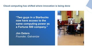 “Two guys in a Starbucks
now have access to the
same computing power as
a Fortune 500 company.”
Jim Deters
Founder, Galvanize
Cloud computing has shifted where innovation is being done
 
