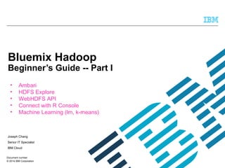 © 2014 IBM Corporation
Bluemix Hadoop
Beginner’s Guide -- Part I
Joseph Chang
Senior IT Specialist
IBM Cloud
Document number
• Ambari
• HDFS Explore
• WebHDFS API
• Connect with R Console
• Machine Learning (lm, k-means)
 