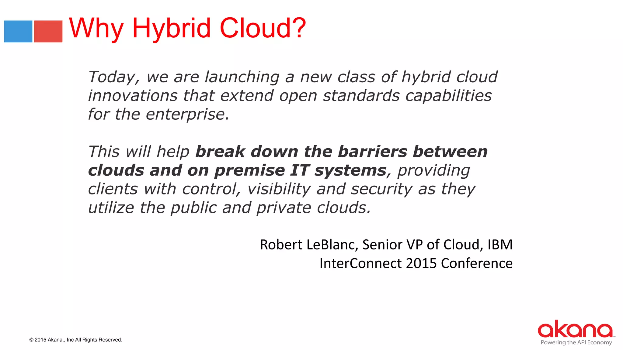 © 2015 Akana., Inc All Rights Reserved.
Why Hybrid Cloud?
Today, we are launching a new class of hybrid cloud
innovations that extend open standards capabilities
for the enterprise.
This will help break down the barriers between
clouds and on premise IT systems, providing
clients with control, visibility and security as they
utilize the public and private clouds.
Robert LeBlanc, Senior VP of Cloud, IBM
InterConnect 2015 Conference
 