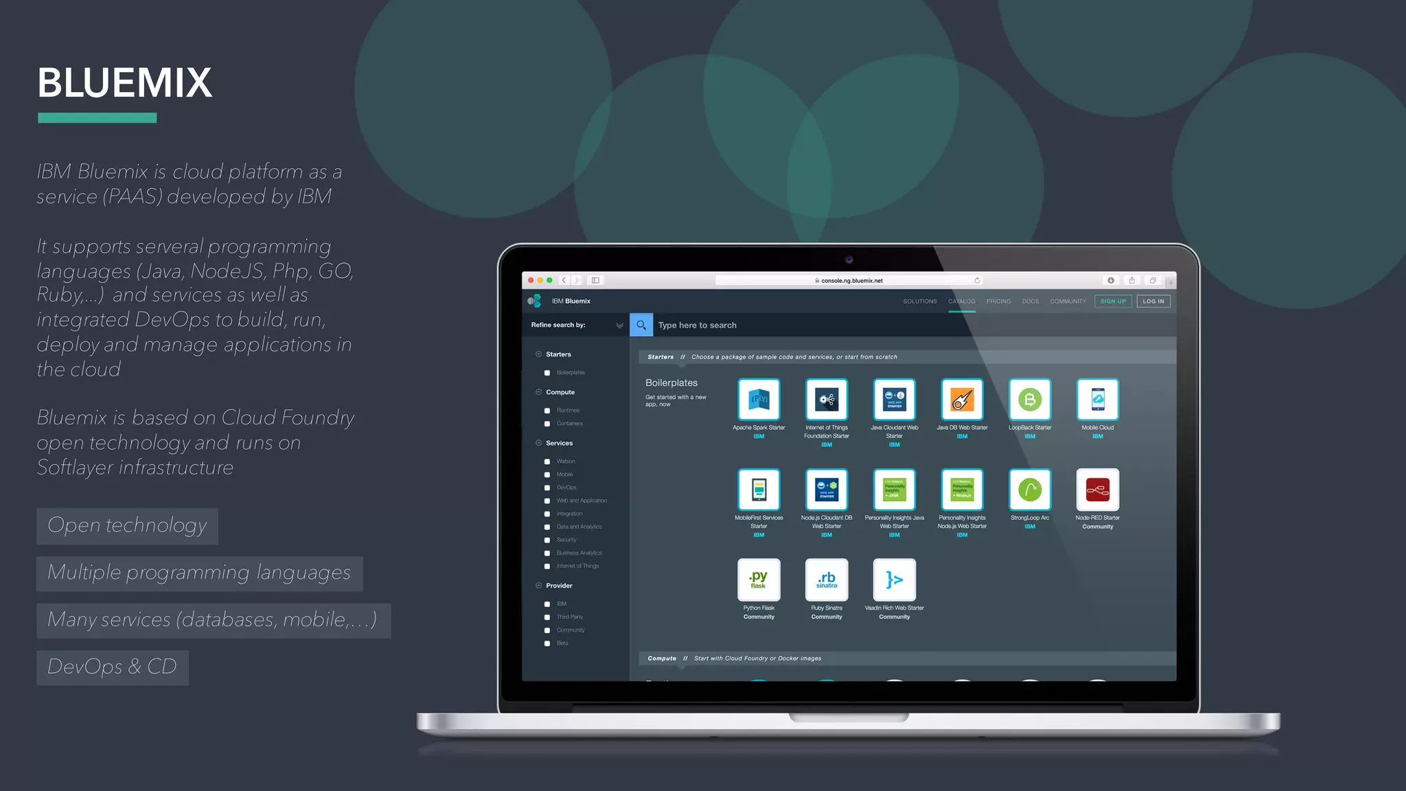 IBM Bluemix is cloud platform as a
service (PAAS) developed by IBM
It supports serveral programming
languages (Java, NodeJS, Php, GO,
Ruby,...) and services as well as
integrated DevOps to build, run,
deploy and manage applications in
the cloud
Bluemix is based on Cloud Foundry
open technology and runs on
Softlayer infrastructure
BLUEMIX
Open technology
Multiple programming languages
Many services (databases, mobile,…)
DevOps & CD
 